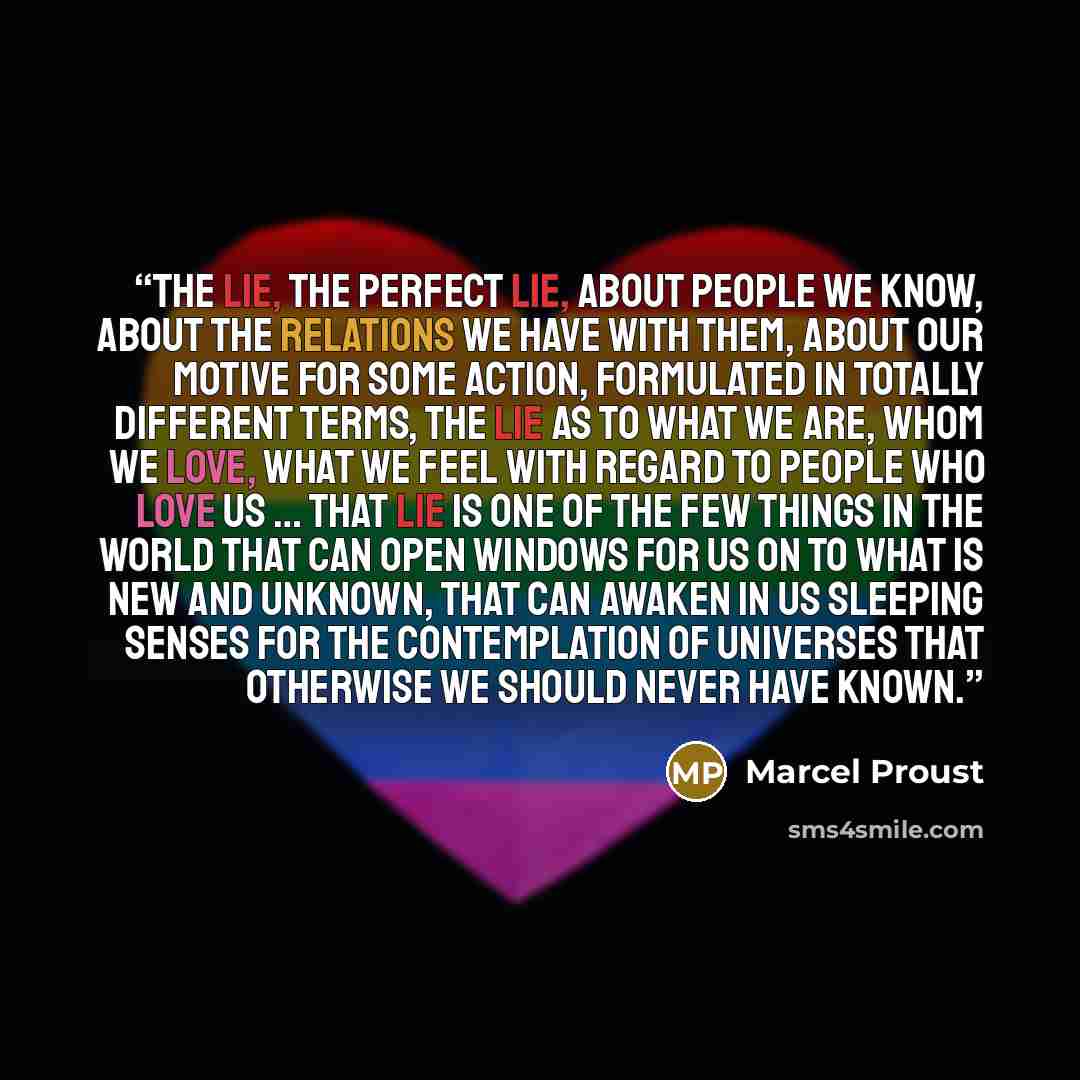 “The lie, the perfect lie, about people we know, about the relations we have with them, about our motive for some action, formulated in totally different terms, the lie as to what we are, whom we love, what we feel with regard to people who love us … that lie is one of the few things in the world…” quote by Marcel Proust
