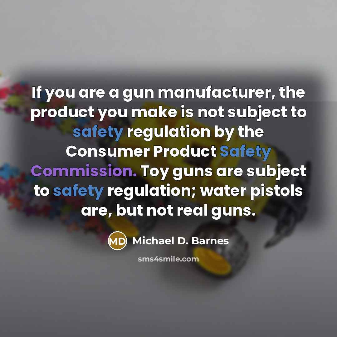 “If you are a gun manufacturer, the product you make is not subject to safety regulation by the Consumer Product Safety Commission. Toy guns are subject to safety regulation; water pistols are, but not real guns.” quote by Michael D. Barnes