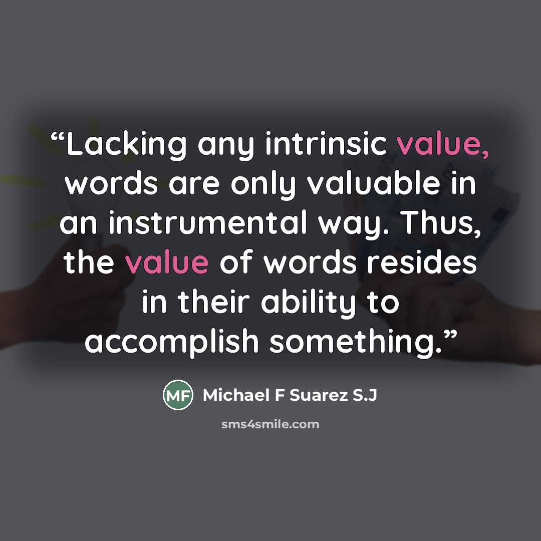 “Lacking any intrinsic value, words are only valuable in an instrumental way. Thus, the value of words resides in their ability to accomplish something.” quote by Michael F Suarez S.J