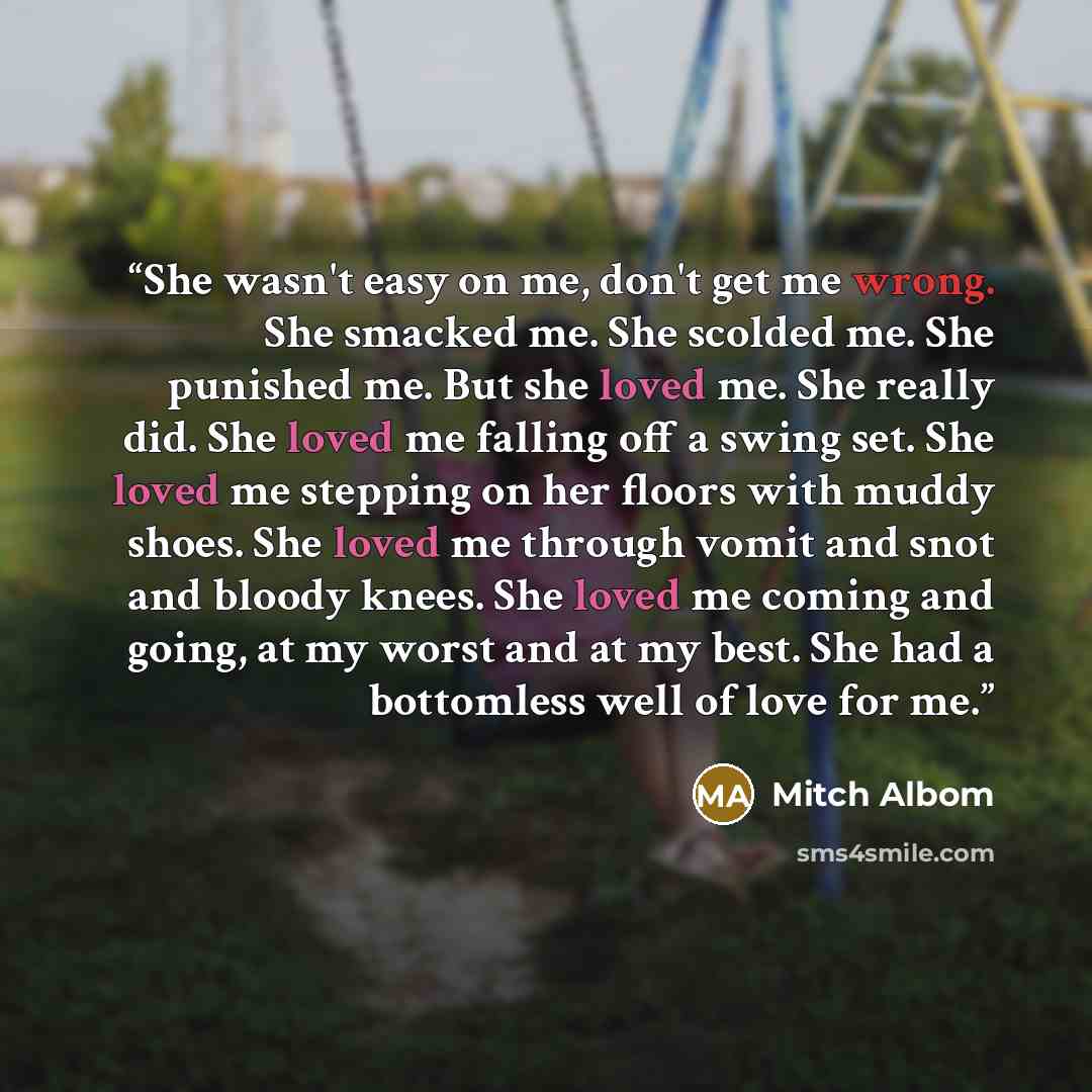“She wasn't easy on me, don't get me wrong. She smacked me. She scolded me. She punished me. But she loved me. She really did. She loved me falling off a swing set. She loved me stepping on her floors with muddy shoes. She loved me through vomit and snot and bloody knees. She loved me coming and…” quote by Mitch Albom