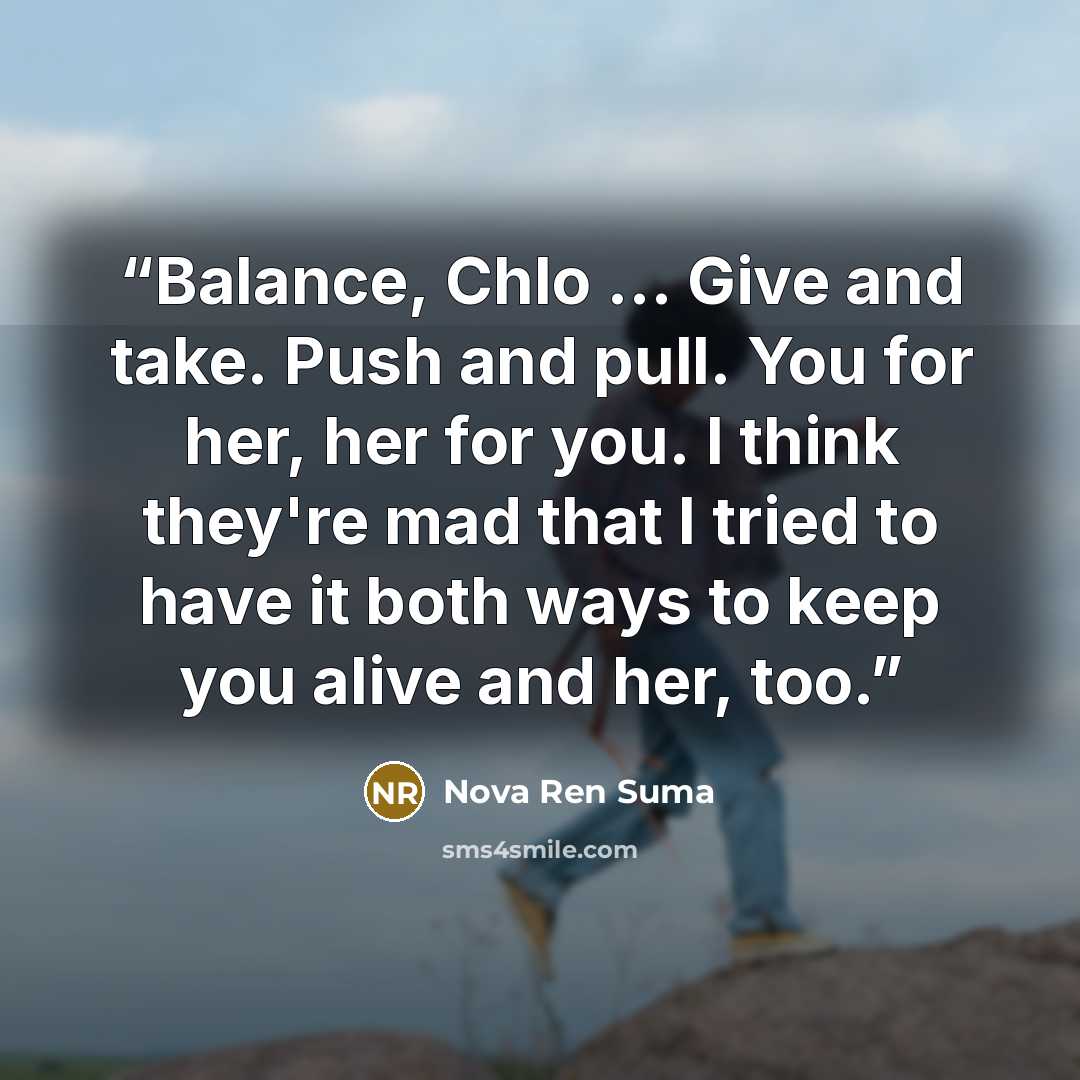 “Balance, Chlo … Give and take. Push and pull. You for her, her for you. I think they're mad that I tried to have it both ways to keep you alive and her, too.” quote by Nova Ren Suma