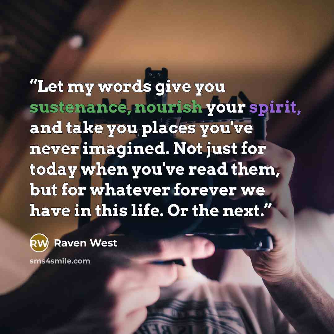“Let my words give you sustenance, nourish your spirit, and take you places you've never imagined. Not just for today when you've read them, but for whatever forever we have in this life. Or the next.” quote by Raven West