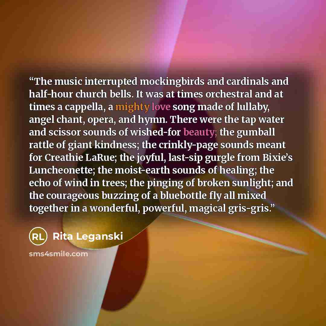 “The music interrupted mockingbirds and cardinals and half-hour church bells. It was at times orchestral and at times a cappella, a mighty love song made of lullaby, angel chant, opera, and hymn. There were the tap water and scissor sounds of wished-for beauty; the gumball rattle of giant kindness…” quote by Rita Leganski