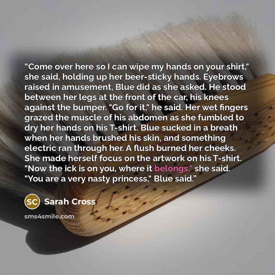 “Come over here so I can wipe my hands on your shirt," she said, holding up her beer-sticky hands. Eyebrows raised in amusement, Blue did as she asked. He stood between her legs at the front of the car, his knees against the bumper. "Go for it," he said. Her wet fingers grazed the muscle of his…” quote by Sarah Cross