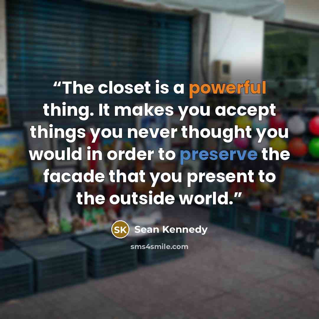 “The closet is a powerful thing. It makes you accept things you never thought you would in order to preserve the facade that you present to the outside world.” quote by Sean Kennedy