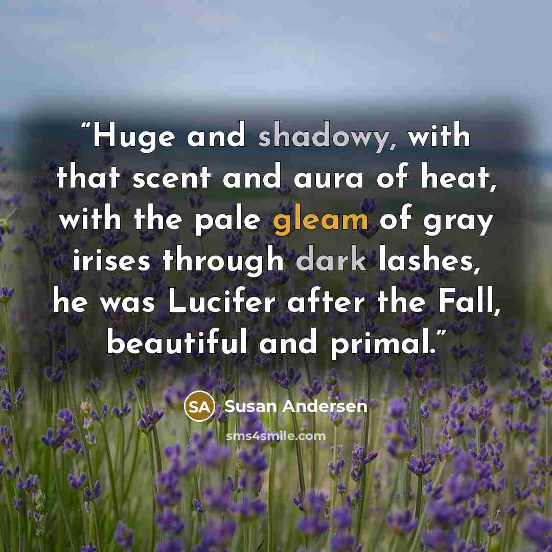 “Huge and shadowy, with that scent and aura of heat, with the pale gleam of gray irises through dark lashes, he was Lucifer after the Fall, beautiful and primal.” quote by Susan Andersen