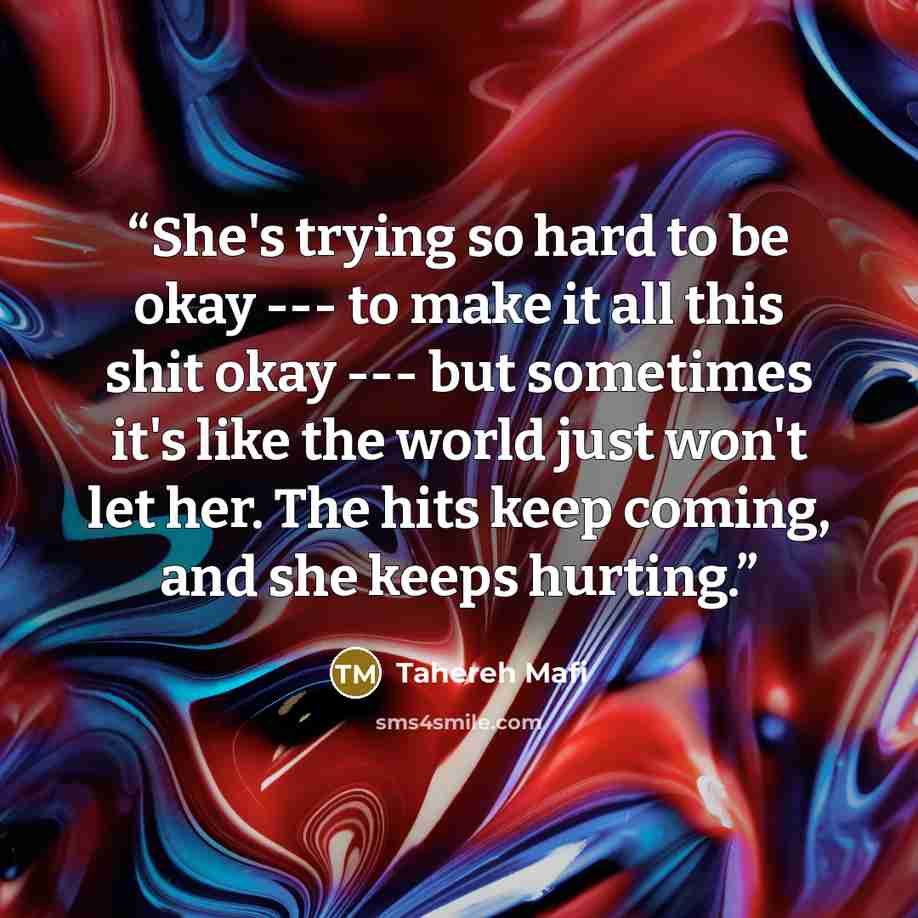 “She's trying so hard to be okay --- to make it all this shit okay --- but sometimes it's like the world just won't let her. The hits keep coming, and she keeps hurting.” quote by Tahereh Mafi