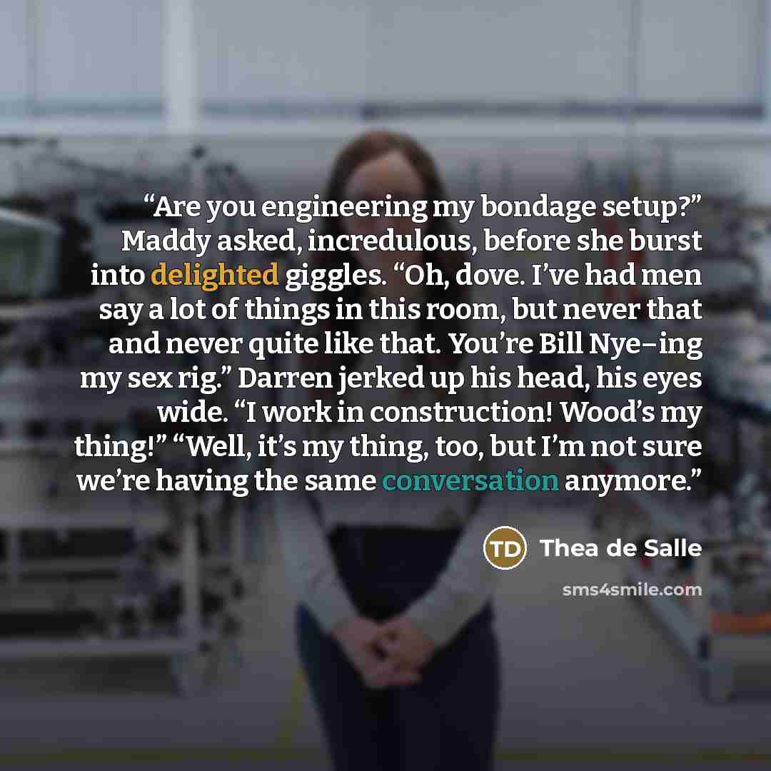 “Are you engineering my bondage setup?” Maddy asked, incredulous, before she burst into delighted giggles. “Oh, dove. I’ve had men say a lot of things in this room, but never that and never quite like that. You’re Bill Nye–ing my sex rig.” Darren jerked up his head, his eyes wide. “I work in…” quote by Thea de Salle
