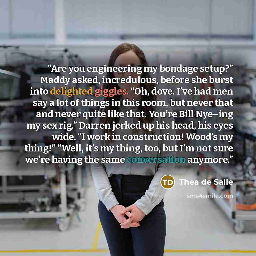 “Are you engineering my bondage setup?” Maddy asked, incredulous, before she burst into delighted giggles. “Oh, dove. I’ve had men say a lot of things in this room, but never that and never quite like that. You’re Bill Nye–ing my sex rig.” Darren jerked up his head, his eyes wide. “I work in…” quote by Thea de Salle