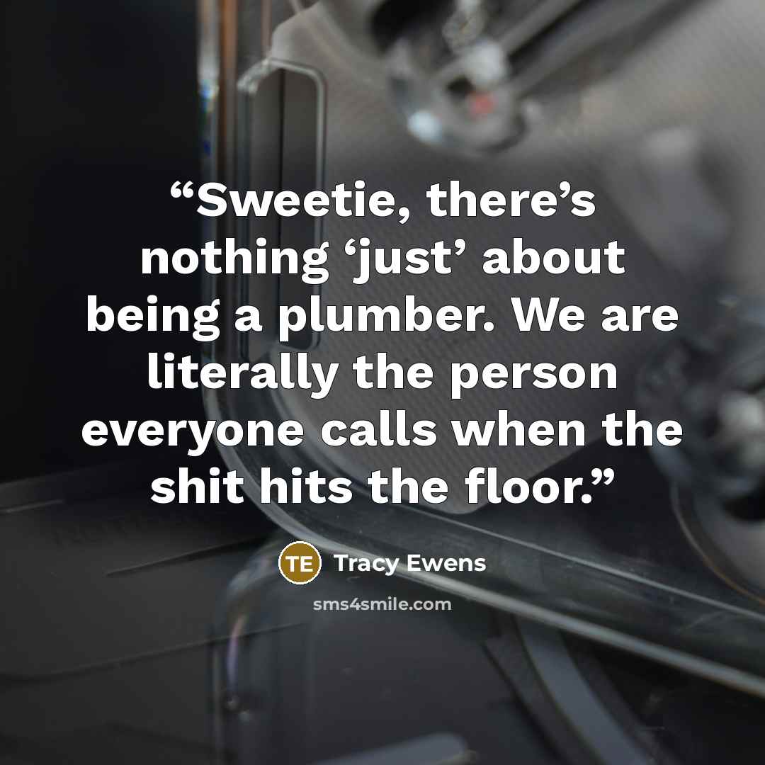 “Sweetie, there’s nothing ‘just’ about being a plumber. We are literally the person everyone calls when the shit hits the floor.” quote by Tracy Ewens