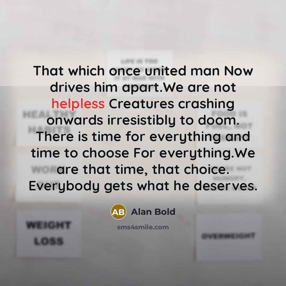 “That which once united man Now drives him apart.We are not helpless Creatures crashing onwards irresistibly to doom. There is time for everything and time to choose For everything.We are that time, that choice. Everybody gets what he deserves.” quote by Alan Bold