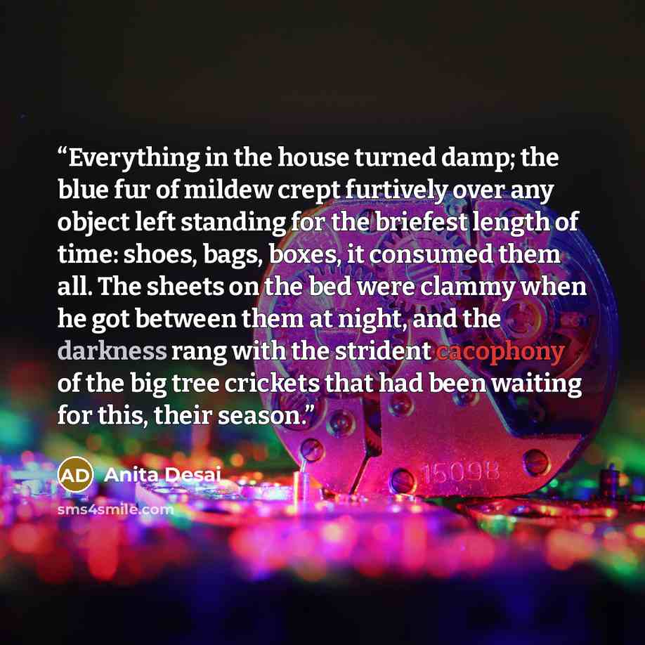 “Everything in the house turned damp; the blue fur of mildew crept furtively over any object left standing for the briefest length of time: shoes, bags, boxes, it consumed them all. The sheets on the bed were clammy when he got between them at night, and the darkness rang with the strident…” quote by Anita Desai