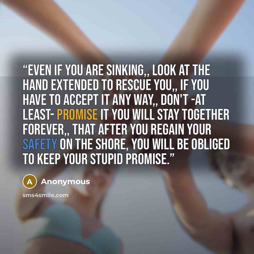 “Even if you are sinking,, look at the hand extended to rescue you,, if you have to accept it any way,, don't -at least- promise it you will stay together forever,, that after you regain your safety on the shore, you will be obliged to keep your stupid promise.” quote by Anonymous