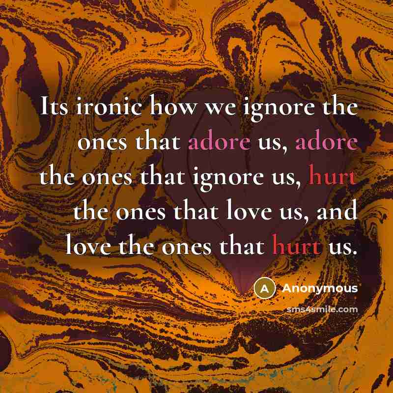 “Its ironic how we ignore the ones that adore us, adore the ones that ignore us, hurt the ones that love us, and love the ones that hurt us.” quote by Anonymous
