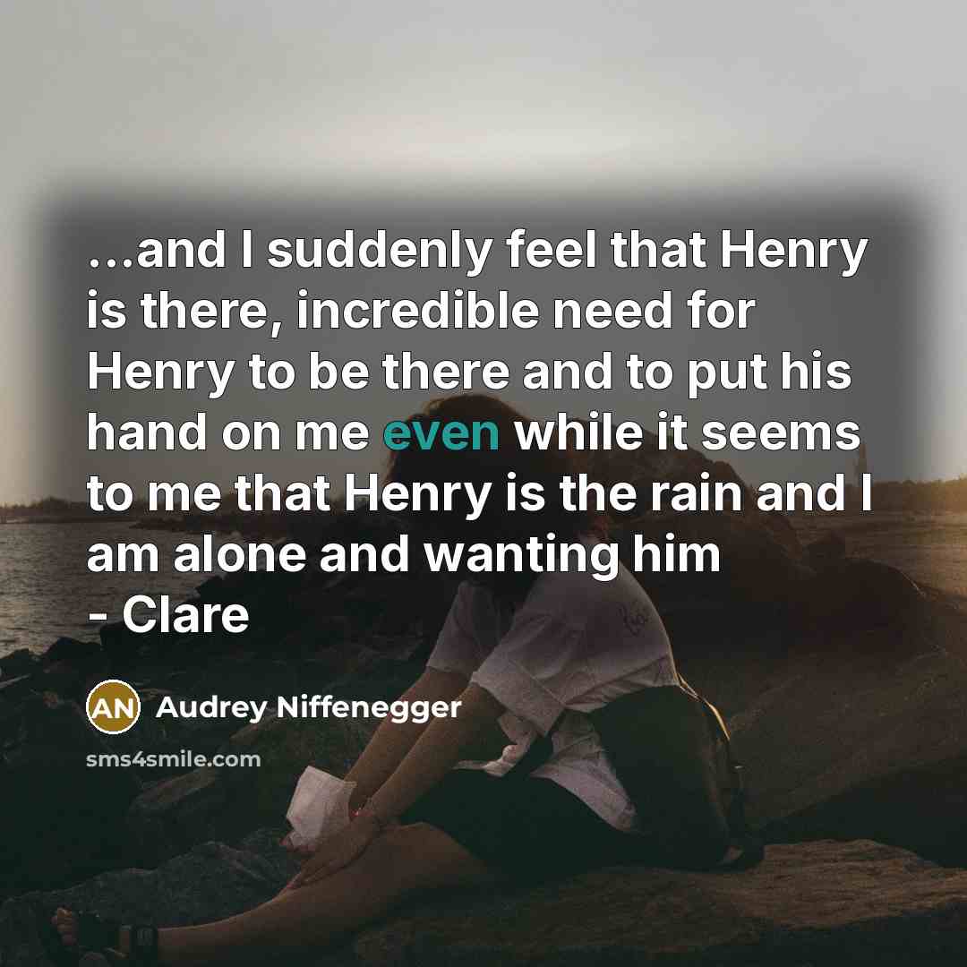 “...and I suddenly feel that Henry is there, incredible need for Henry to be there and to put his hand on me even while it seems to me that Henry is the rain and I am alone and wanting him - Clare” quote by Audrey Niffenegger