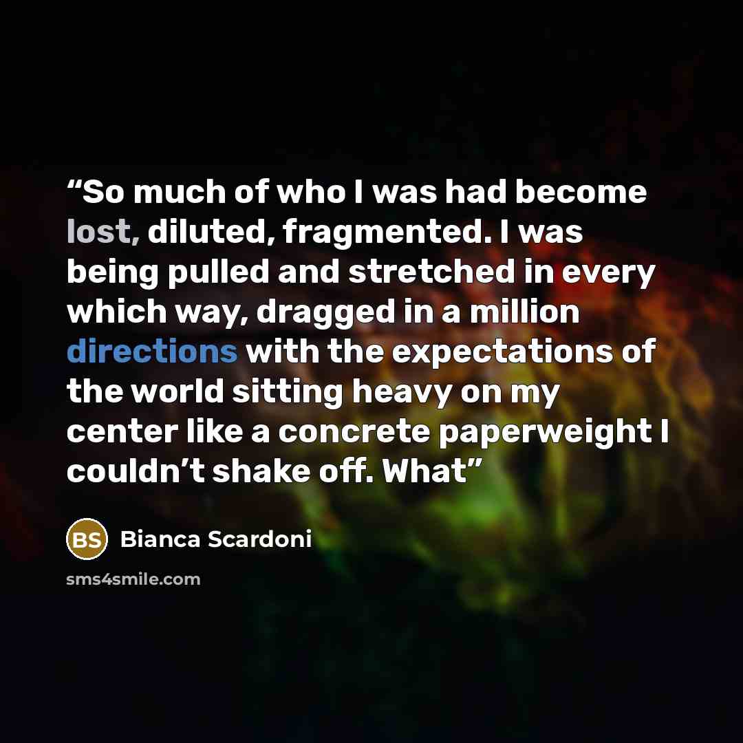 “So much of who I was had become lost, diluted, fragmented. I was being pulled and stretched in every which way, dragged in a million directions with the expectations of the world sitting heavy on my center like a concrete paperweight I couldn’t shake off. What” quote by Bianca Scardoni
