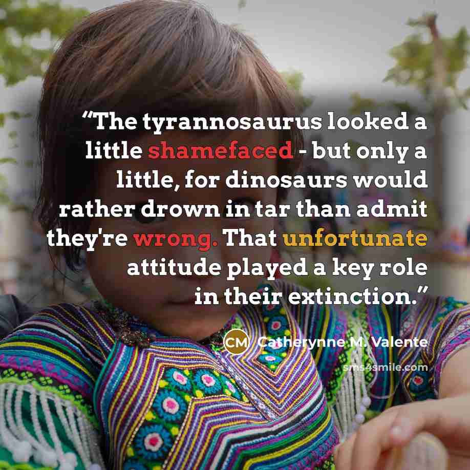 “The tyrannosaurus looked a little shamefaced - but only a little, for dinosaurs would rather drown in tar than admit they're wrong. That unfortunate attitude played a key role in their extinction.” quote by Catherynne M. Valente