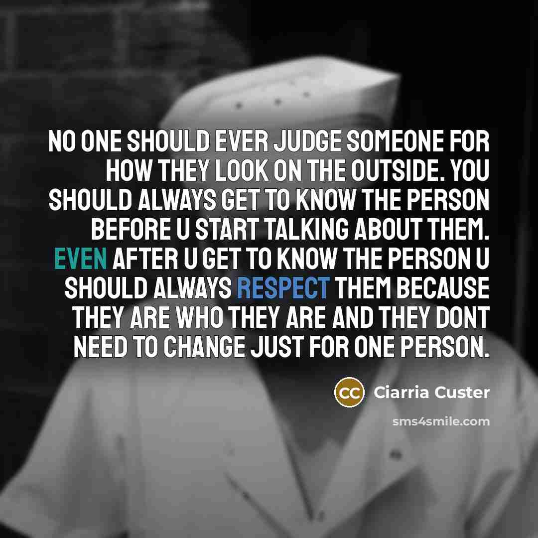 “No one should ever judge someone for how they look on the outside. You should always get to know the person before u start talking about them. Even after u get to know the person u should always respect them because they are who they are and they dont need to change just for one person.” quote by Ciarria Custer