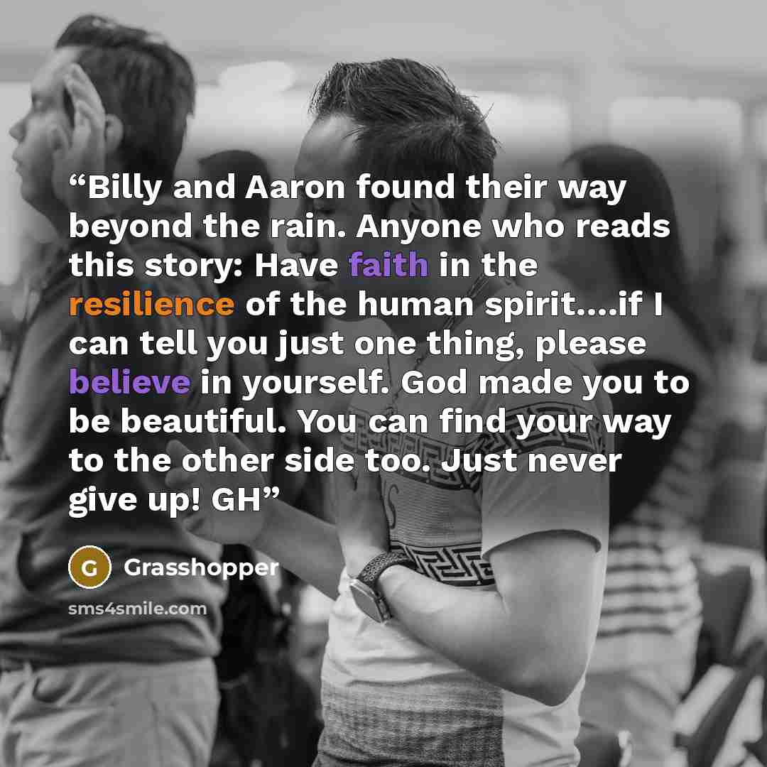 “Billy and Aaron found their way beyond the rain. Anyone who reads this story: Have faith in the resilience of the human spirit….if I can tell you just one thing, please believe in yourself. God made you to be beautiful. You can find your way to the other side too. Just never give up! GH” quote by Grasshopper