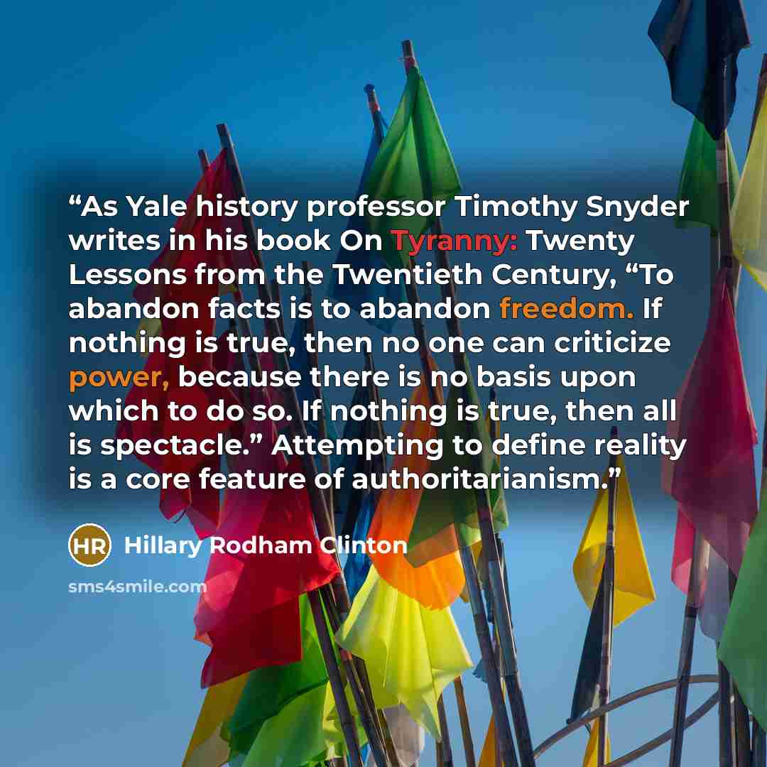 “As Yale history professor Timothy Snyder writes in his book On Tyranny: Twenty Lessons from the Twentieth Century, “To abandon facts is to abandon freedom. If nothing is true, then no one can criticize power, because there is no basis upon which to do so. If nothing is true, then all is…” quote by Hillary Rodham Clinton