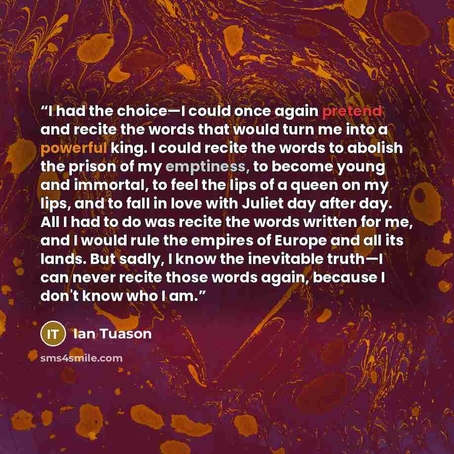 “I had the choice—I could once again pretend and recite the words that would turn me into a powerful king. I could recite the words to abolish the prison of my emptiness, to become young and immortal, to feel the lips of a queen on my lips, and to fall in love with Juliet day after day. All I had…” quote by Ian Tuason
