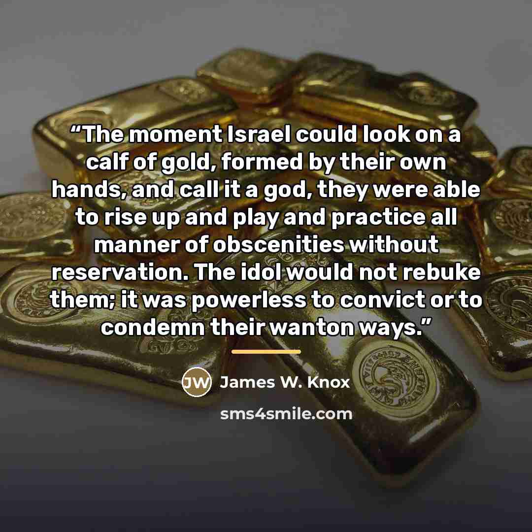 “The moment Israel could look on a calf of gold, formed by their own hands, and call it a god, they were able to rise up and play and practice all manner of obscenities without reservation. The idol would not rebuke them; it was powerless to convict or to condemn their wanton ways.” quote by James W. Knox