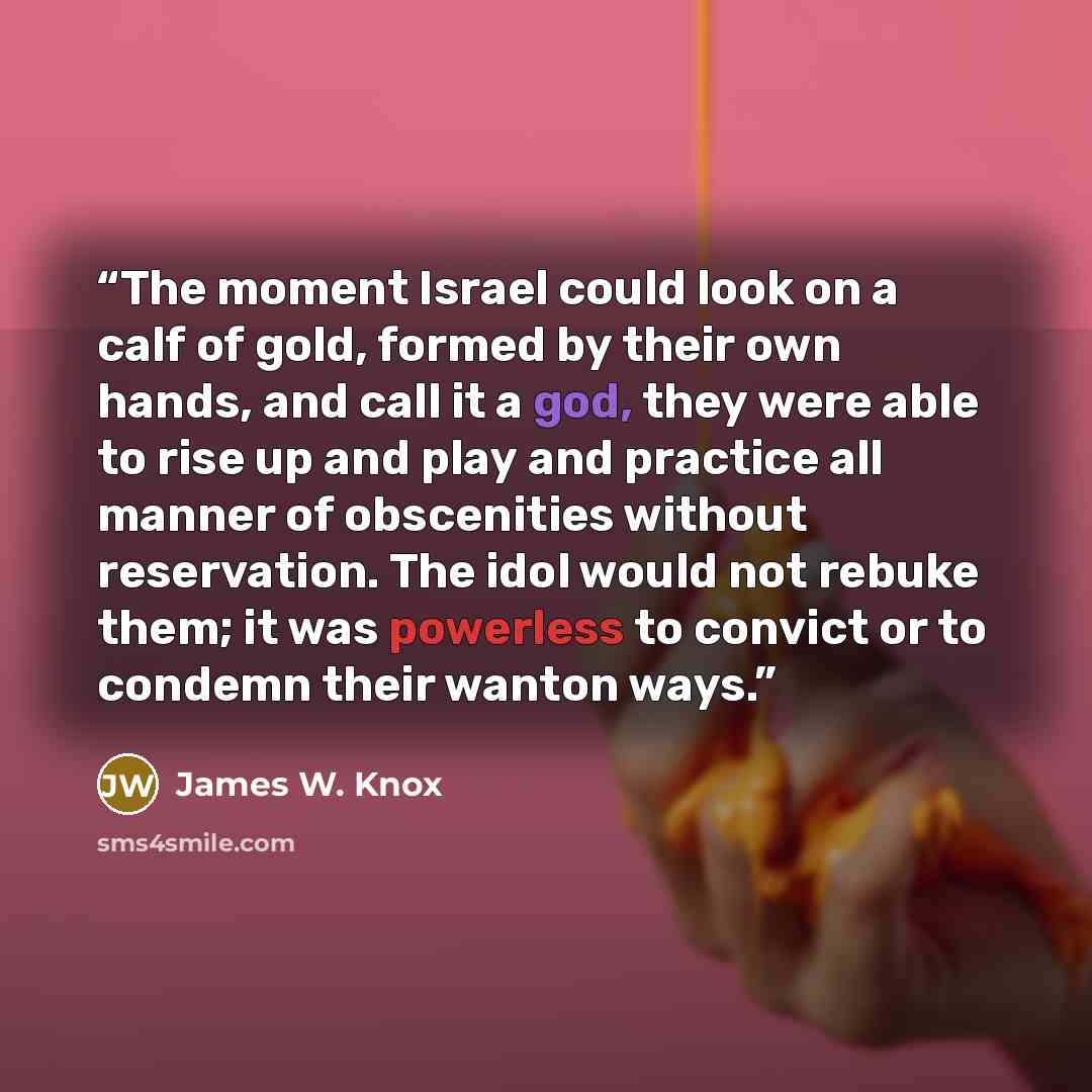 “The moment Israel could look on a calf of gold, formed by their own hands, and call it a god, they were able to rise up and play and practice all manner of obscenities without reservation. The idol would not rebuke them; it was powerless to convict or to condemn their wanton ways.” quote by James W. Knox