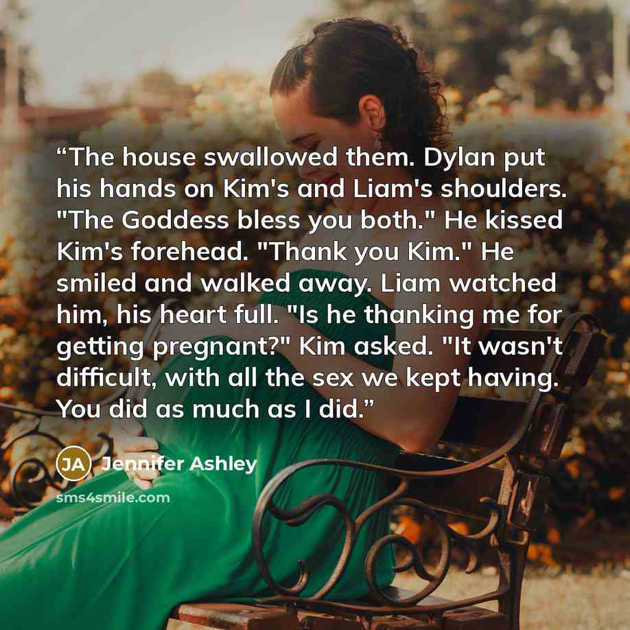 “The house swallowed them. Dylan put his hands on Kim's and Liam's shoulders. "The Goddess bless you both." He kissed Kim's forehead. "Thank you Kim." He smiled and walked away. Liam watched him, his heart full. "Is he thanking me for getting pregnant?" Kim asked. "It wasn't difficult, with all the…” quote by Jennifer Ashley