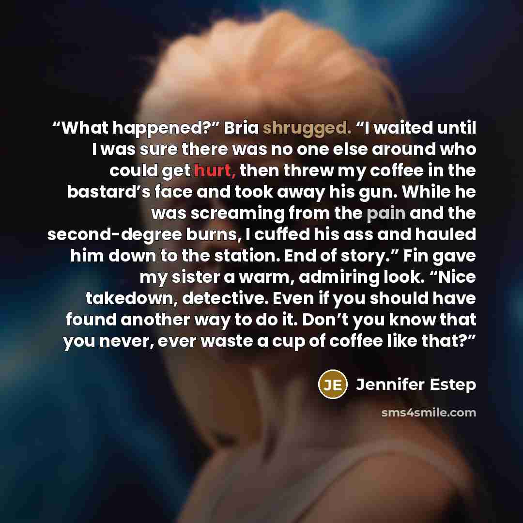 “What happened?” Bria shrugged. “I waited until I was sure there was no one else around who could get hurt, then threw my coffee in the bastard’s face and took away his gun. While he was screaming from the pain and the second-degree burns, I cuffed his ass and hauled him down to the station. End of…” quote by Jennifer Estep