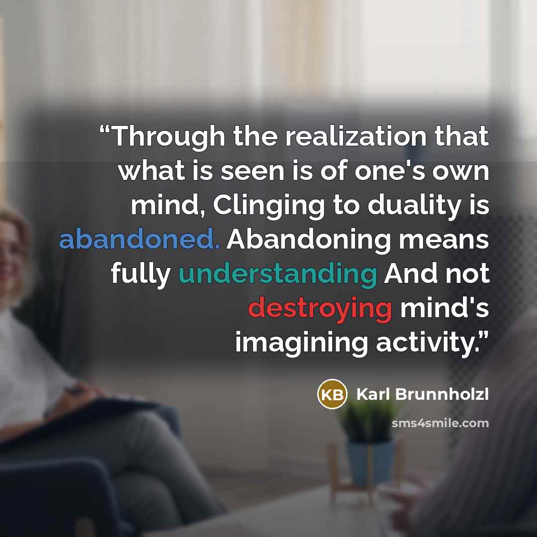 “Through the realization that what is seen is of one's own mind, Clinging to duality is abandoned. Abandoning means fully understanding And not destroying mind's imagining activity.” quote by Karl Brunnholzl