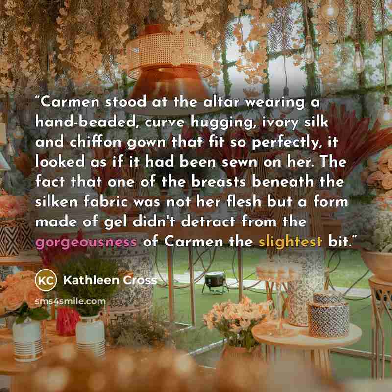 “Carmen stood at the altar wearing a hand-beaded, curve hugging, ivory silk and chiffon gown that fit so perfectly, it looked as if it had been sewn on her. The fact that one of the breasts beneath the silken fabric was not her flesh but a form made of gel didn't detract from the gorgeousness of…” quote by Kathleen Cross