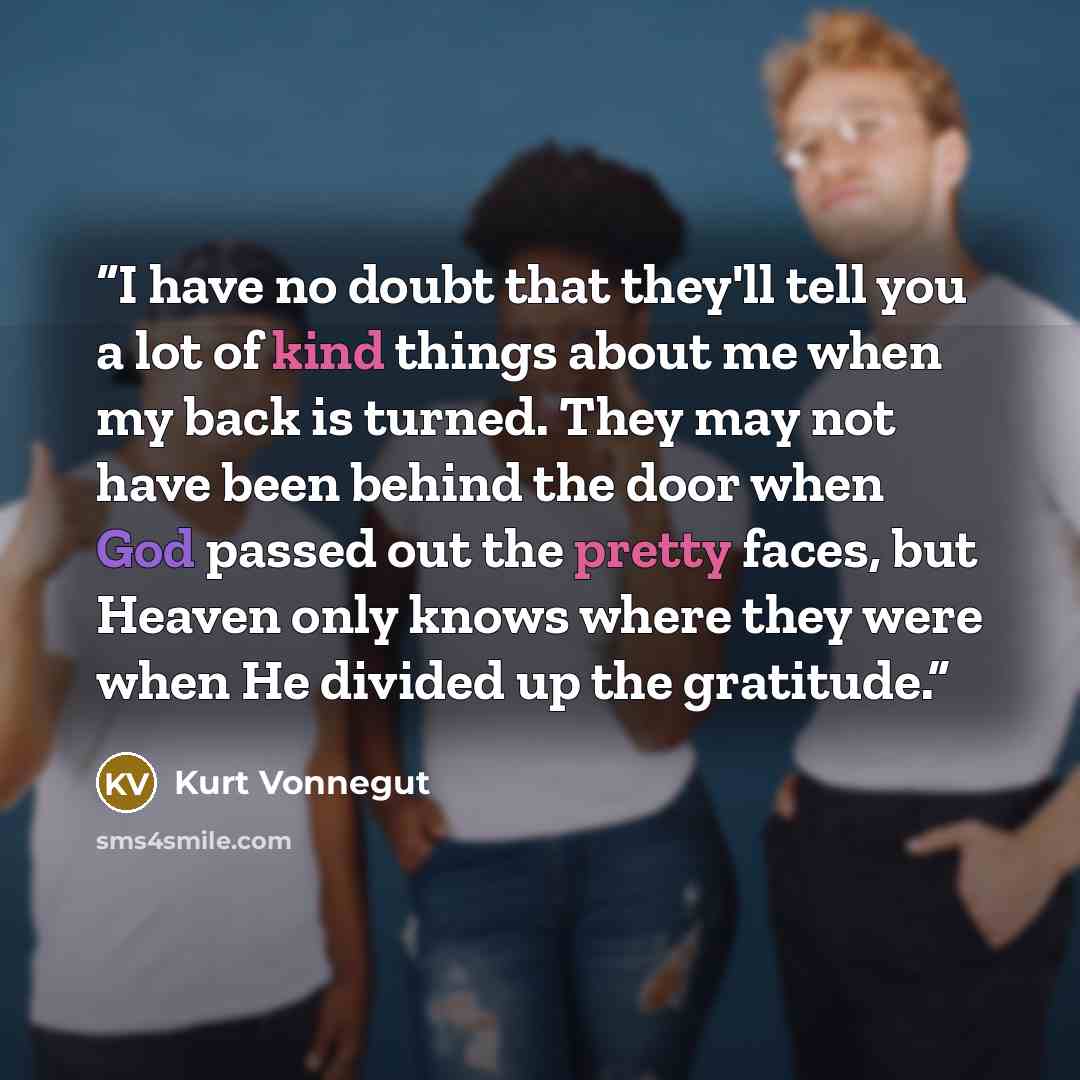 “I have no doubt that they'll tell you a lot of kind things about me when my back is turned. They may not have been behind the door when God passed out the pretty faces, but Heaven only knows where they were when He divided up the gratitude.” quote by Kurt Vonnegut
