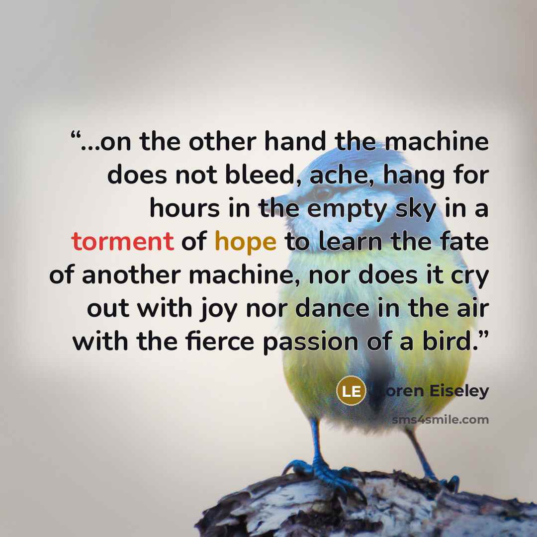 “...on the other hand the machine does not bleed, ache, hang for hours in the empty sky in a torment of hope to learn the fate of another machine, nor does it cry out with joy nor dance in the air with the fierce passion of a bird.” quote by Loren Eiseley