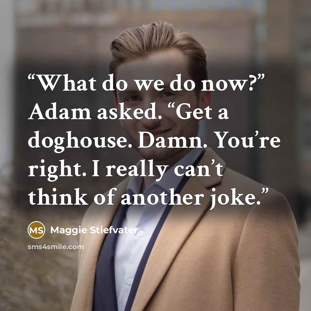 “What do we do now?” Adam asked. “Get a doghouse. Damn. You’re right. I really can’t think of another joke.” quote by Maggie Stiefvater