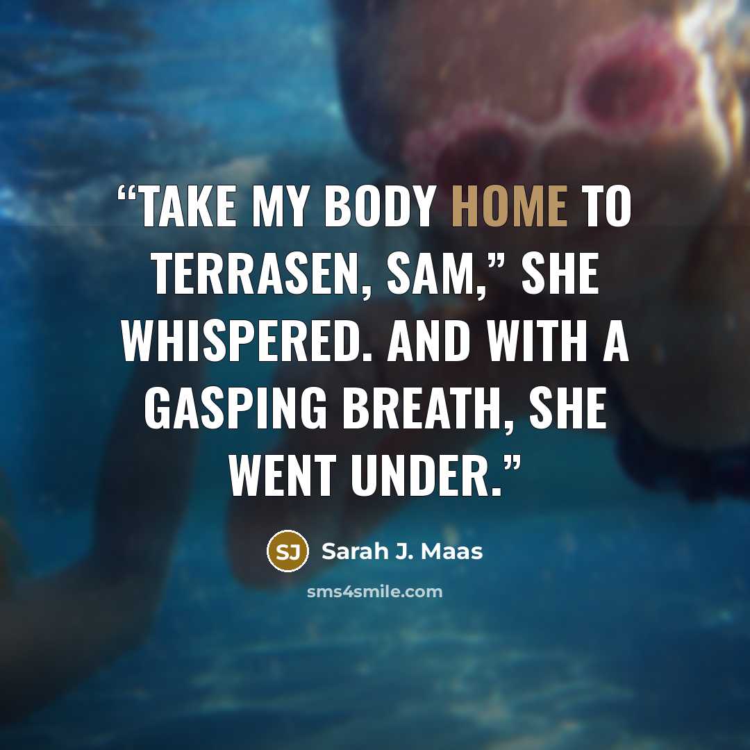 “Take my body home to Terrasen, Sam,” she whispered. And with a gasping breath, she went under.” quote by Sarah J. Maas