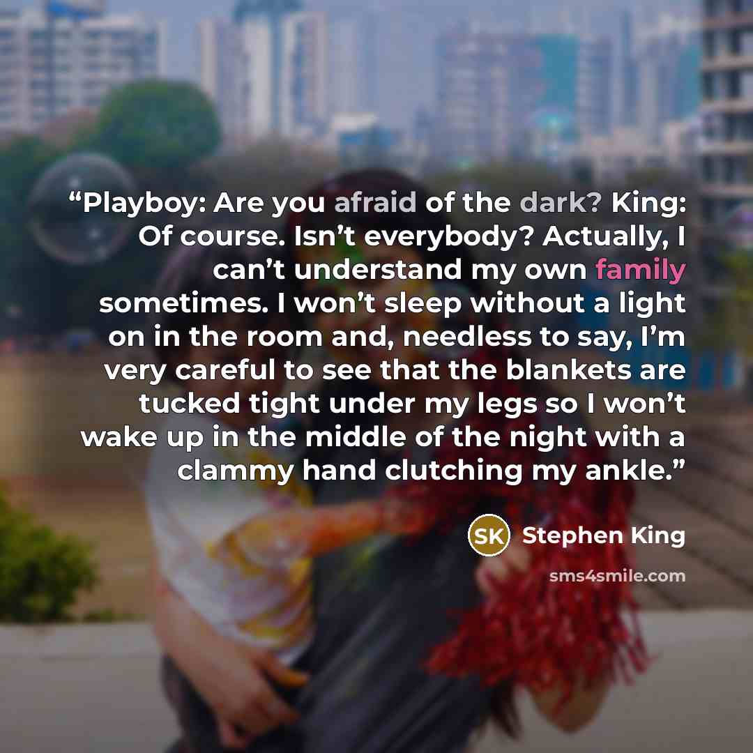 “Playboy: Are you afraid of the dark? King: Of course. Isn’t everybody? Actually, I can’t understand my own family sometimes. I won’t sleep without a light on in the room and, needless to say, I’m very careful to see that the blankets are tucked tight under my legs so I won’t wake up in the middle…” quote by Stephen King