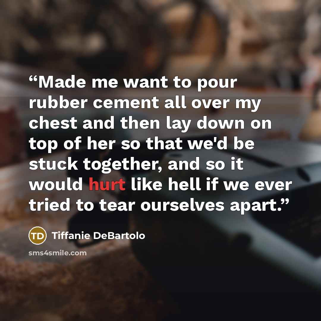 “Made me want to pour rubber cement all over my chest and then lay down on top of her so that we'd be stuck together, and so it would hurt like hell if we ever tried to tear ourselves apart.” quote by Tiffanie DeBartolo