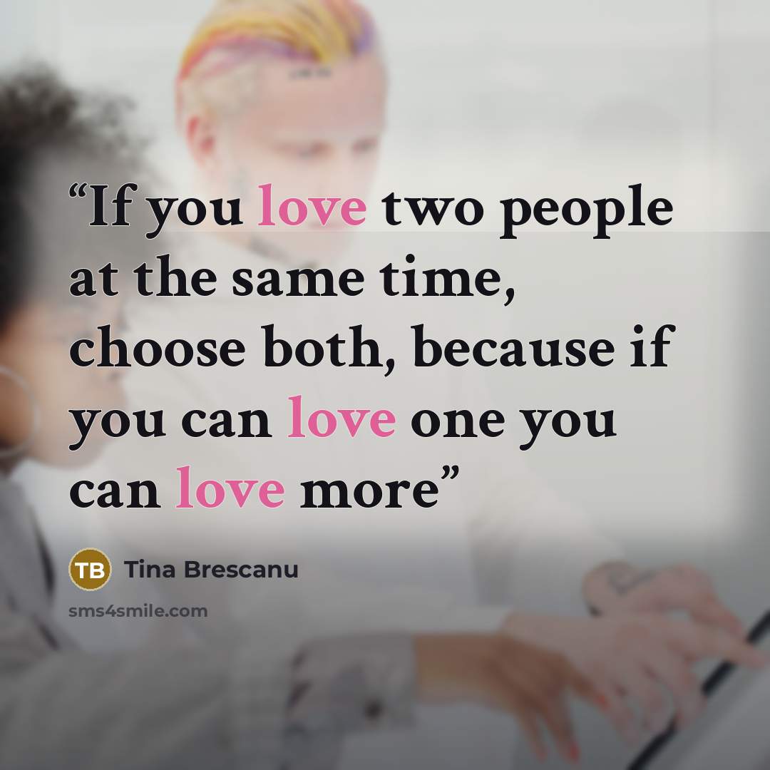 “If you love two people at the same time, choose both, because if you can love one you can love more” quote by Tina Brescanu
