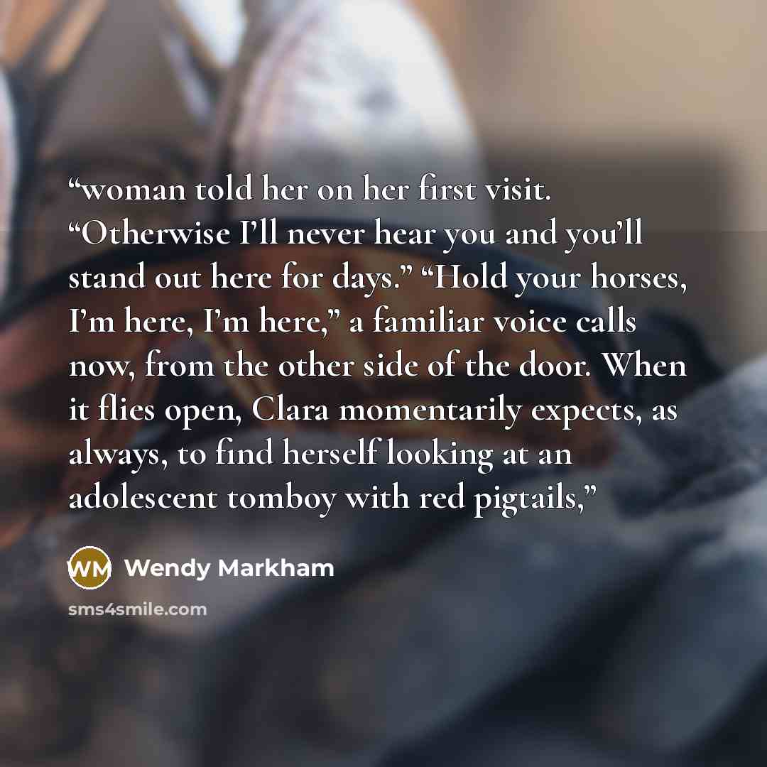 “woman told her on her first visit. “Otherwise I’ll never hear you and you’ll stand out here for days.” “Hold your horses, I’m here, I’m here,” a familiar voice calls now, from the other side of the door. When it flies open, Clara momentarily expects, as always, to find herself looking at an…” quote by Wendy Markham