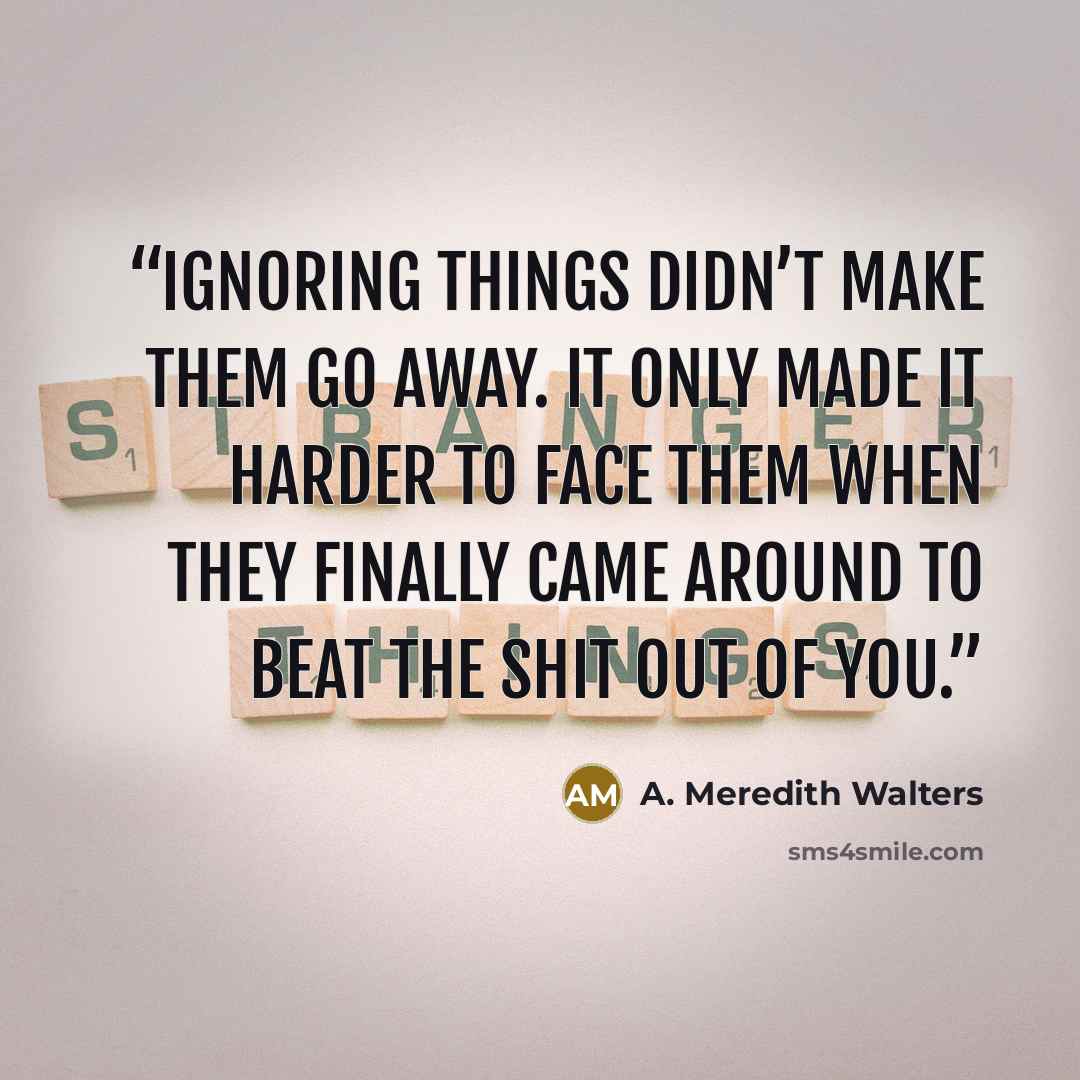 “Ignoring things didn’t make them go away. It only made it harder to face them when they finally came around to beat the shit out of you.” quote by A. Meredith Walters