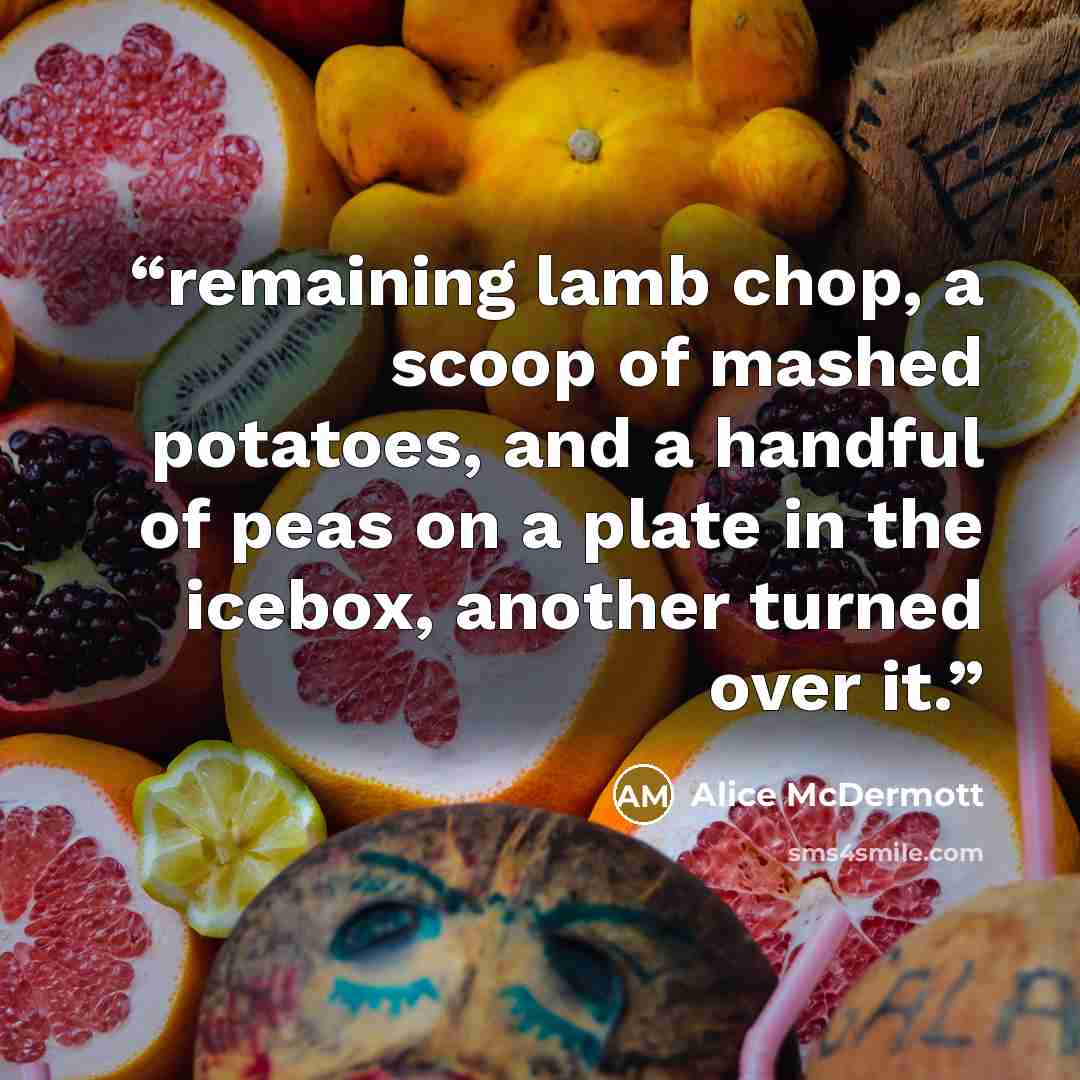 “remaining lamb chop, a scoop of mashed potatoes, and a handful of peas on a plate in the icebox, another turned over it.” quote by Alice McDermott