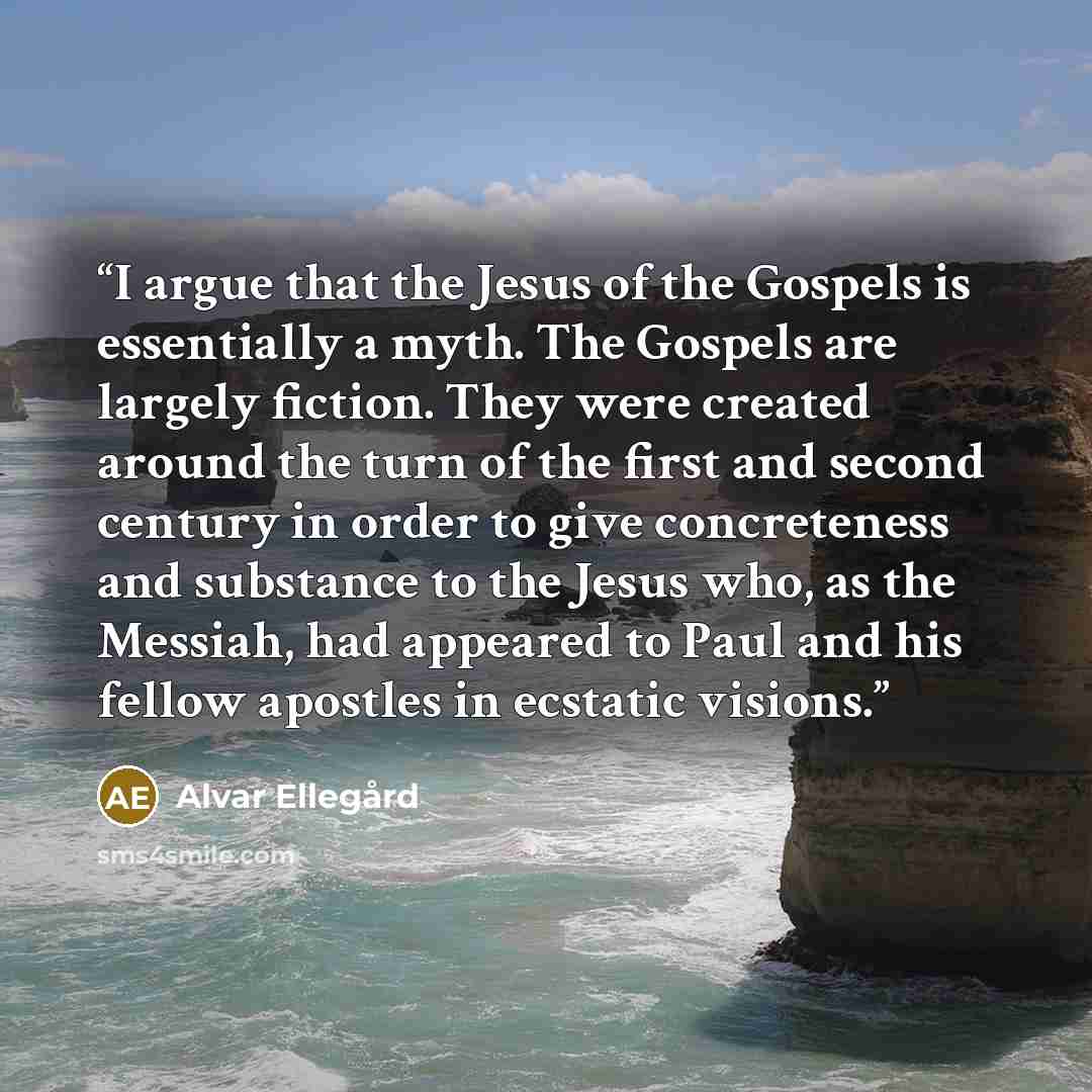 “I argue that the Jesus of the Gospels is essentially a myth. The Gospels are largely fiction. They were created around the turn of the first and second century in order to give concreteness and substance to the Jesus who, as the Messiah, had appeared to Paul and his fellow apostles in ecstatic…” quote by Alvar Ellegård