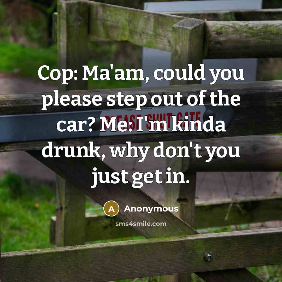 “Cop: Ma'am, could you please step out of the car? Me: I'm kinda drunk, why don't you just get in.” quote by Anonymous