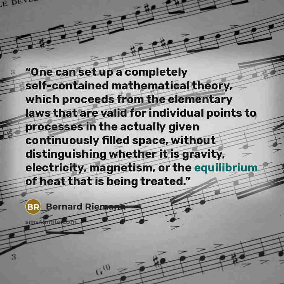 “One can set up a completely self-contained mathematical theory, which proceeds from the elementary laws that are valid for individual points to processes in the actually given continuously filled space, without distinguishing whether it is gravity, electricity, magnetism, or the equilibrium of…” quote by Bernard Riemann