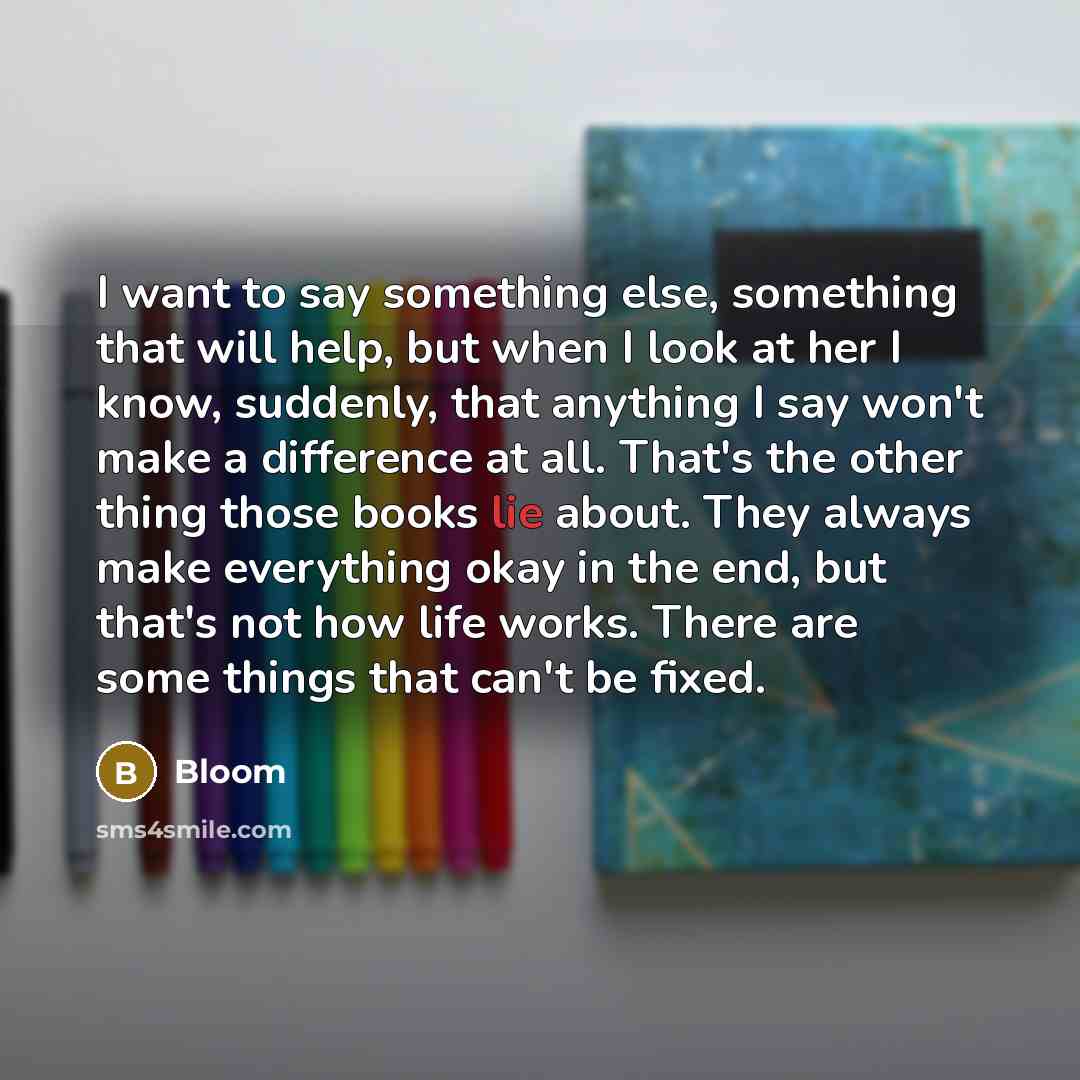 “I want to say something else, something that will help, but when I look at her I know, suddenly, that anything I say won't make a difference at all. That's the other thing those books lie about. They always make everything okay in the end, but that's not how life works. There are some things that…” quote by Bloom