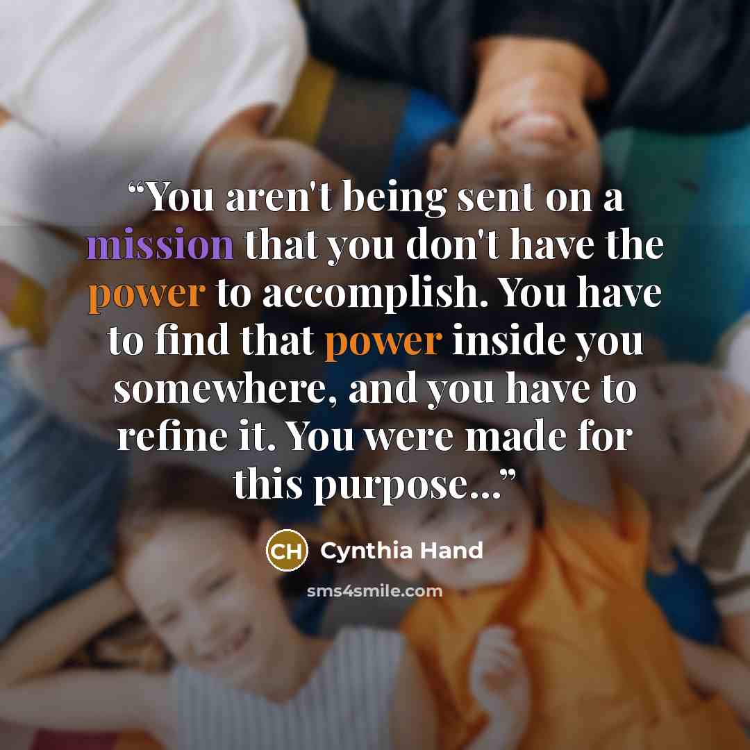 “You aren't being sent on a mission that you don't have the power to accomplish. You have to find that power inside you somewhere, and you have to refine it. You were made for this purpose...” quote by Cynthia Hand