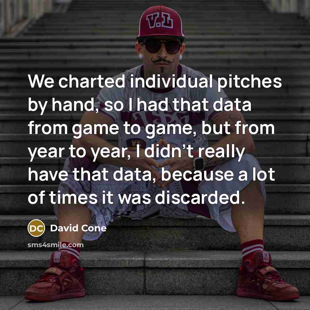 “We charted individual pitches by hand, so I had that data from game to game, but from year to year, I didn't really have that data, because a lot of times it was discarded.” quote by David Cone