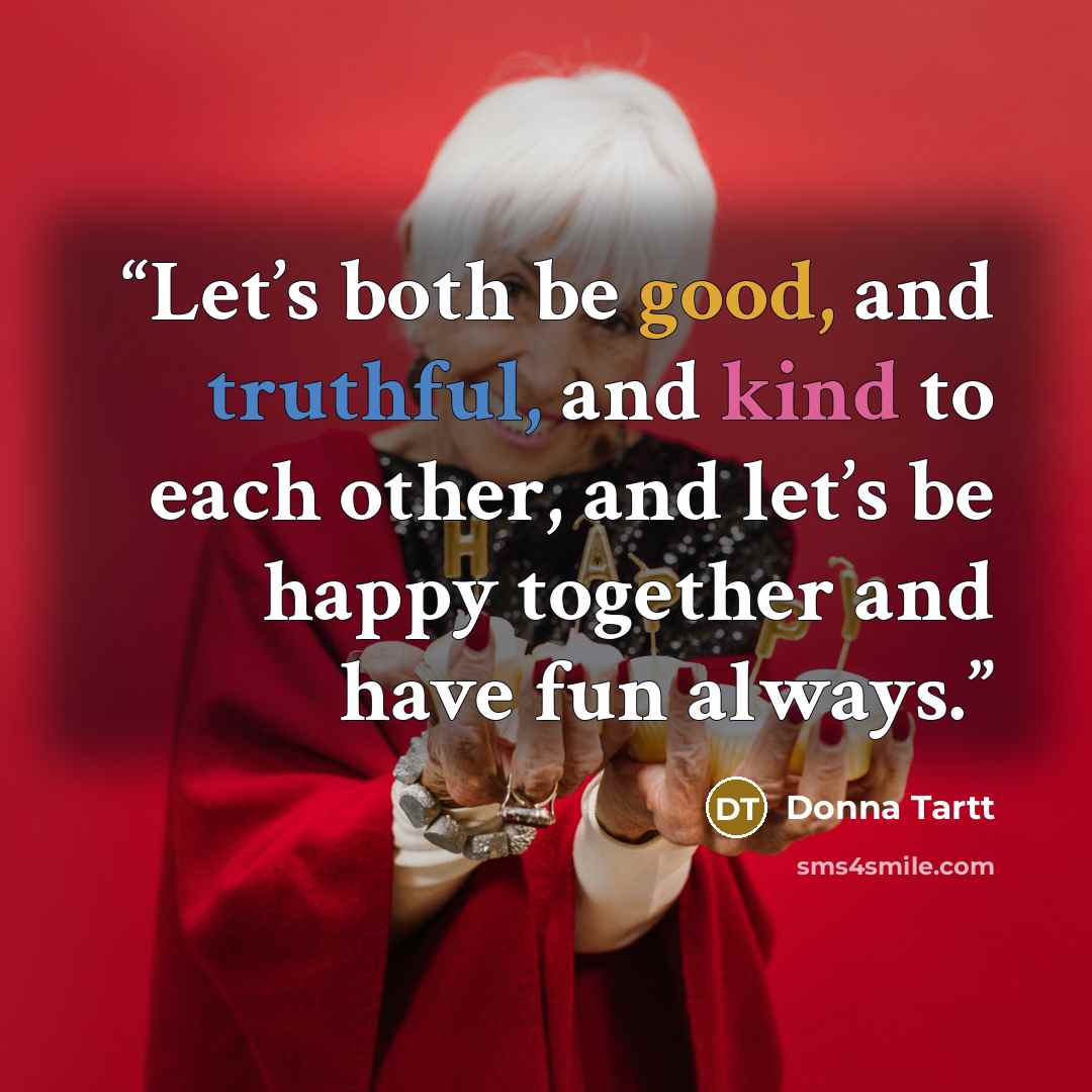 “Let’s both be good, and truthful, and kind to each other, and let’s be happy together and have fun always.” quote by Donna Tartt