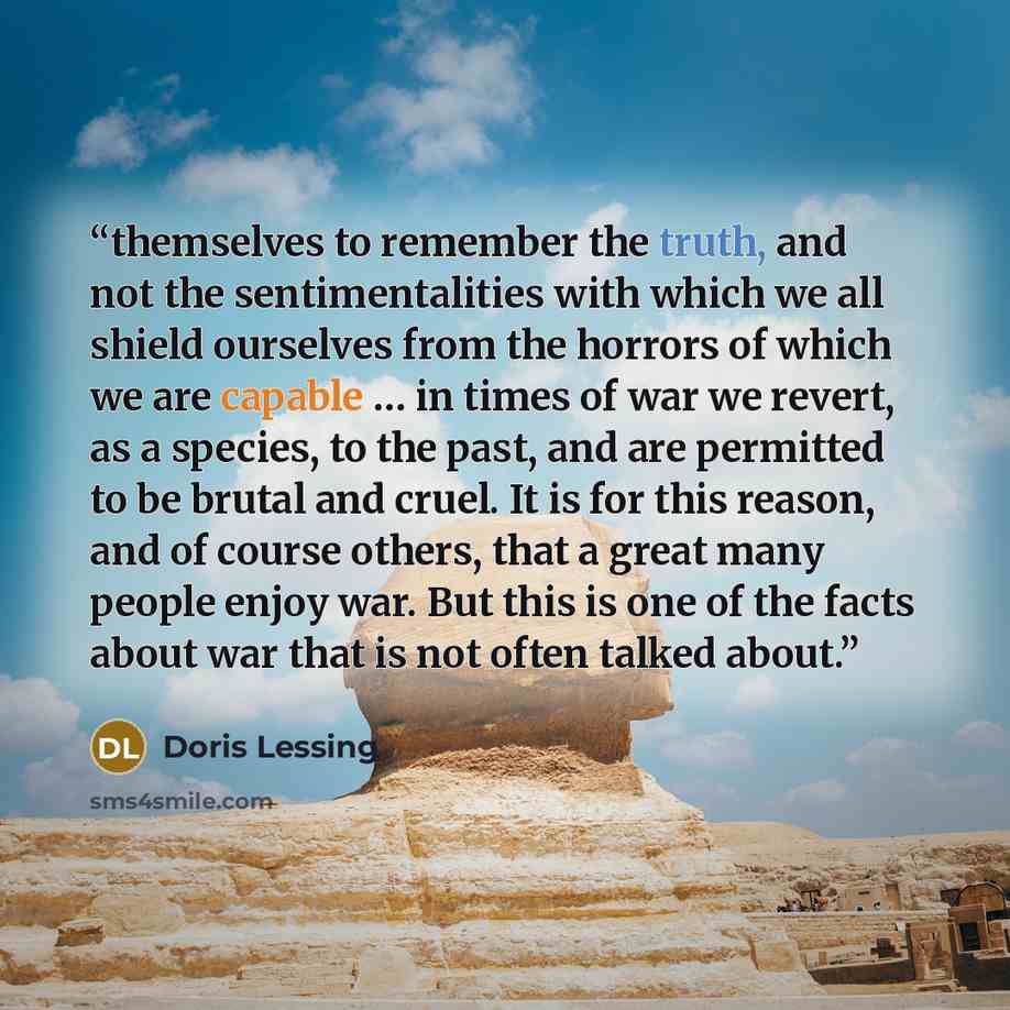 “themselves to remember the truth, and not the sentimentalities with which we all shield ourselves from the horrors of which we are capable … in times of war we revert, as a species, to the past, and are permitted to be brutal and cruel. It is for this reason, and of course others, that a great…” quote by Doris Lessing