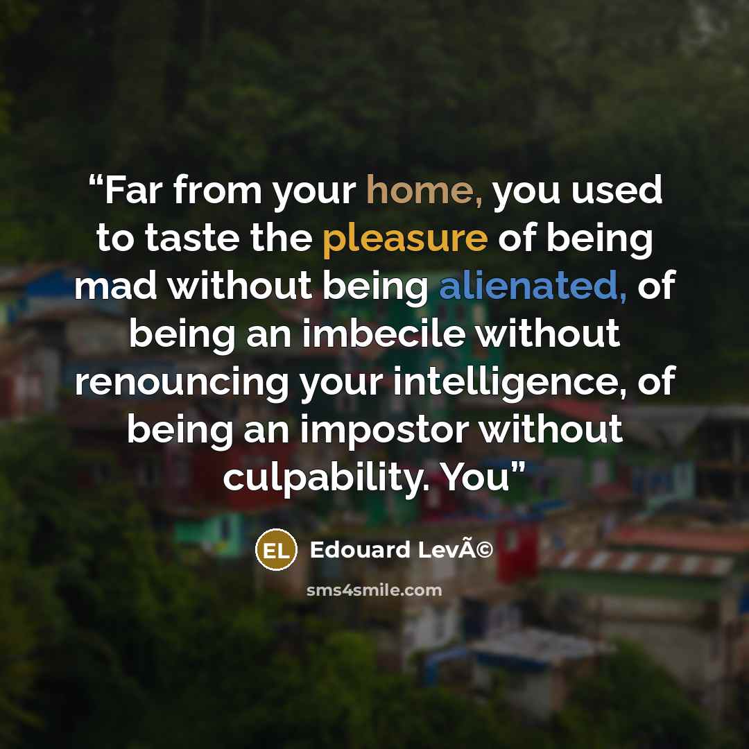 “Far from your home, you used to taste the pleasure of being mad without being alienated, of being an imbecile without renouncing your intelligence, of being an impostor without culpability. You” quote by Edouard LevÃ©